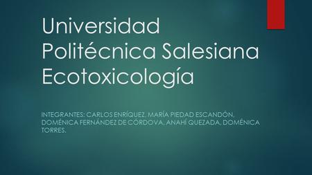 Universidad Politécnica Salesiana Ecotoxicología INTEGRANTES: CARLOS ENRÍQUEZ, MARÍA PIEDAD ESCANDÓN, DOMÉNICA FERNÁNDEZ DE CÓRDOVA, ANAHÍ QUEZADA, DOMÉNICA.