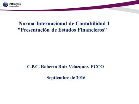 Norma Internacional de Contabilidad 1 Presentación de Estados Financieros C.P.C. Roberto Ruiz Velázquez, PCCO Septiembre de 2016.