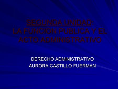 SEGUNDA UNIDAD: LA FUNCION PUBLICA Y EL ACTO ADMINISTRATIVO DERECHO ADMINISTRATIVO AURORA CASTILLO FUERMAN.