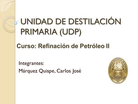UNIDAD DE DESTILACIÓN PRIMARIA (UDP) Integrantes: Márquez Quispe, Carlos José Curso: Refinación de Petróleo II.
