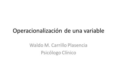 Operacionalización de una variable Waldo M. Carrillo Plasencia Psicólogo Clínico.
