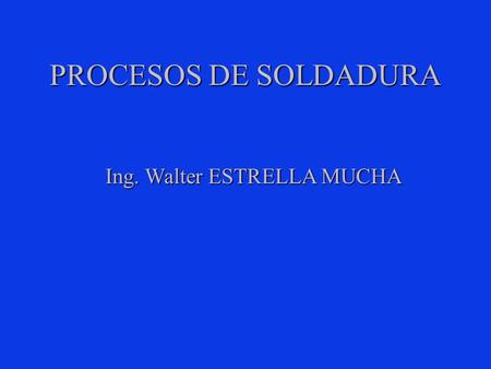 PROCESOS DE SOLDADURA Ing. Walter ESTRELLA MUCHA.