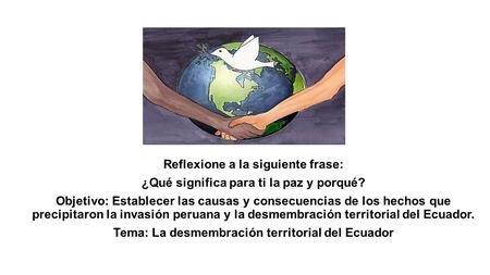 Reflexione a la siguiente frase: ¿Qué significa para ti la paz y porqué? Objetivo: Establecer las causas y consecuencias de los hechos que precipitaron.