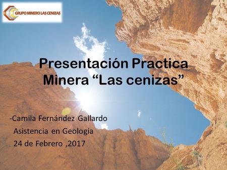 Presentación Practica Minera “Las cenizas” -Camila Fernández Gallardo Asistencia en Geología 24 de Febrero,2017.