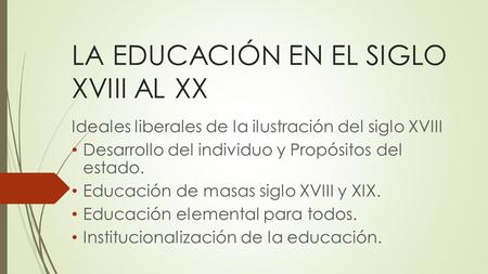 LA EDUCACIÓN EN EL SIGLO XVIII AL XX Ideales liberales de la ilustración del siglo XVIII Desarrollo del individuo y Propósitos del estado. Educación de.