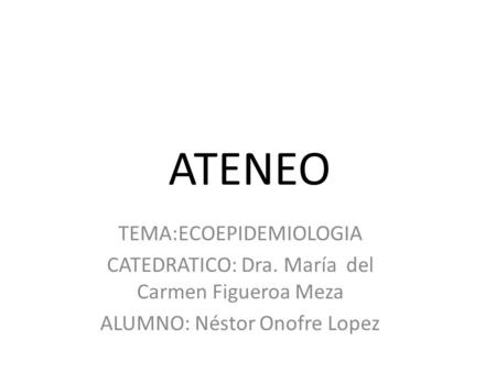 ATENEO TEMA:ECOEPIDEMIOLOGIA CATEDRATICO: Dra. María del Carmen Figueroa Meza ALUMNO: Néstor Onofre Lopez.