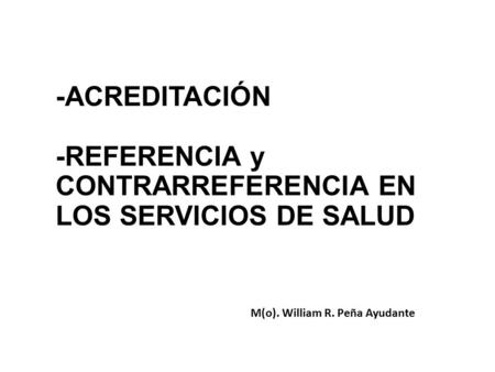 -ACREDITACIÓN -REFERENCIA y CONTRARREFERENCIA EN LOS SERVICIOS DE SALUD M(o). William R. Peña Ayudante.