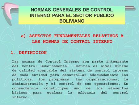 NORMAS GENERALES DE CONTROL INTERNO PARA EL SECTOR PUBLICO BOLIVIANO a) ASPECTOS FUNDAMENTALES RELATIVOS A LAS NORMAS DE CONTROL INTERNO 1. DEFINICION.