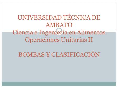 UNIVERSIDAD TÉCNICA DE AMBATO Ciencia e Ingeniería en Alimentos Operaciones Unitarias II BOMBAS Y CLASIFICACIÓN.