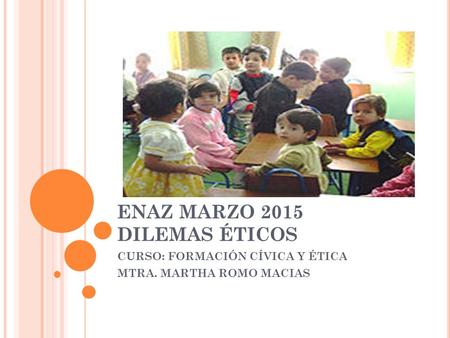 ENAZ MARZO 2015 DILEMAS ÉTICOS CURSO: FORMACIÓN CÍVICA Y ÉTICA MTRA. MARTHA ROMO MACIAS.