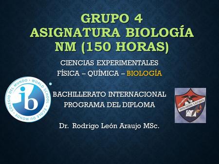 GRUPO 4 ASIGNATURA BIOLOGÍA NM (150 HORAS) CIENCIAS EXPERIMENTALES FÍSICA – QUÍMICA – BIOLOGÍA BACHILLERATO INTERNACIONAL PROGRAMA DEL DIPLOMA Dr. Rodrigo.