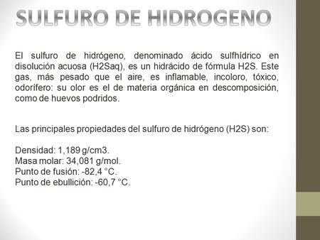 El sulfuro de hidrógeno, denominado ácido sulfhídrico en disolución acuosa (H2Saq), es un hidrácido de fórmula H2S. Este gas, más pesado que el aire, es.