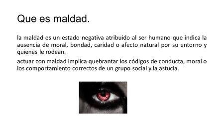 Que es maldad. la maldad es un estado negativa atribuido al ser humano que indica la ausencia de moral, bondad, caridad o afecto natural por su entorno.