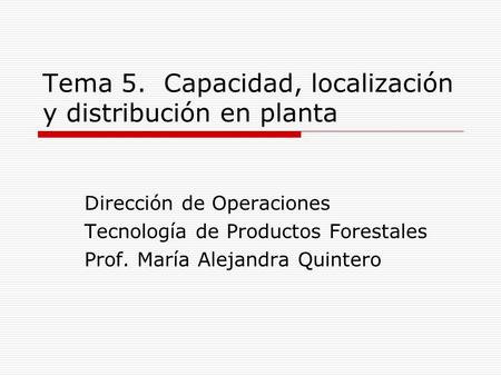Tema 5. Capacidad, localización y distribución en planta Dirección de Operaciones Tecnología de Productos Forestales Prof. María Alejandra Quintero.