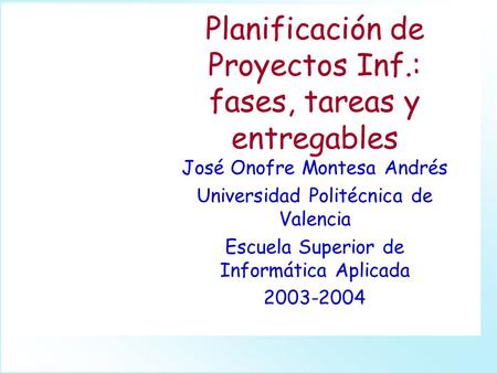 Planificación de Proyectos Inf.: fases, tareas y entregables José Onofre Montesa Andrés Universidad Politécnica de Valencia Escuela Superior de Informática.
