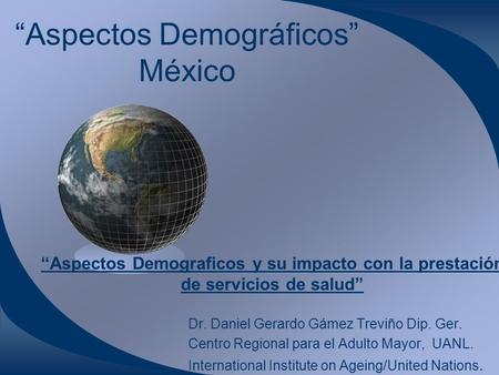“Aspectos Demográficos” México Dr. Daniel Gerardo Gámez Treviño Dip. Ger. Centro Regional para el Adulto Mayor, UANL. International Institute on Ageing/United.