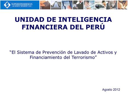 UNIDAD DE INTELIGENCIA FINANCIERA DEL PERÚ “El Sistema de Prevención de Lavado de Activos y Financiamiento del Terrorismo” Agosto 2012.