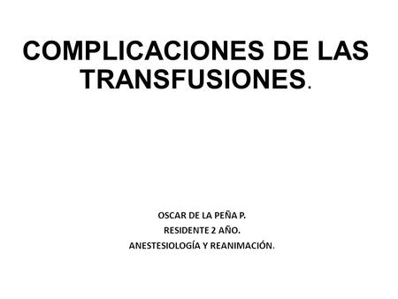 COMPLICACIONES DE LAS TRANSFUSIONES. OSCAR DE LA PEÑA P. RESIDENTE 2 AÑO. ANESTESIOLOGÍA Y REANIMACIÓN.