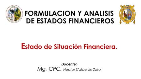 FORMULACION Y ANALISIS DE ESTADOS FINANCIEROS E stado de Situación Financiera. Docente: Mg. CPC. Héctor Calderón Soto.