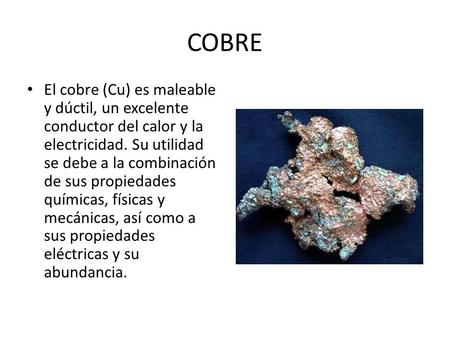 COBRE El cobre (Cu) es maleable y dúctil, un excelente conductor del calor y la electricidad. Su utilidad se debe a la combinación de sus propiedades químicas,
