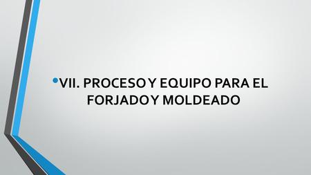 VII. PROCESO Y EQUIPO PARA EL FORJADO Y MOLDEADO.