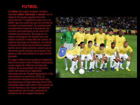 FUTBOL El fútbol (del inglés football), también llamado futbol, balompié o soccer, es un deporte de equipo jugado entre dos conjuntos de 11 jugadores cada.