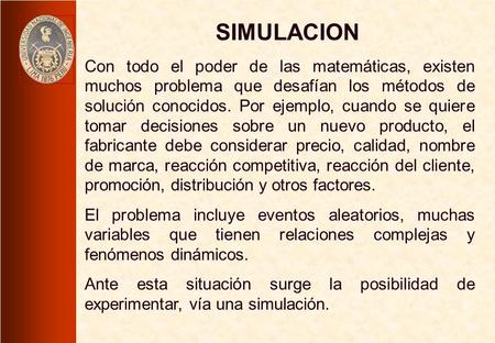 SIMULACION Con todo el poder de las matemáticas, existen muchos problema que desafían los métodos de solución conocidos. Por ejemplo, cuando se quiere.