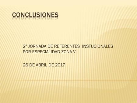 CONCLUSIONES 2ª JORNADA DE REFERENTES INSTUCIONALES POR ESPECIALIDAD ZONA V 26 DE ABRIL DE 2017.