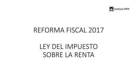 REFORMA FISCAL 2017 LEY DEL IMPUESTO SOBRE LA RENTA