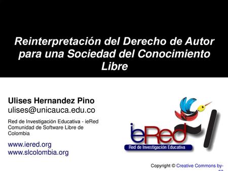 Reinterpretación del Derecho de Autor para una Sociedad del Conocimiento Libre Ulises Hernandez Pino ulises@unicauca.edu.co Red de Investigación Educativa.