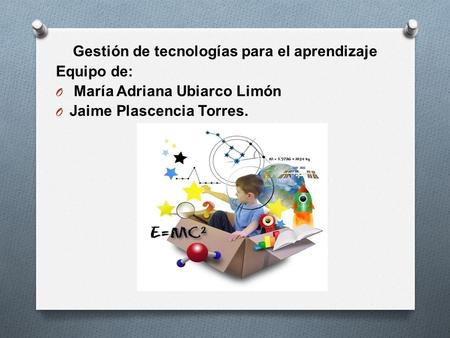 Gestión de tecnologías para el aprendizaje Equipo de: O María Adriana Ubiarco Limón O Jaime Plascencia Torres.