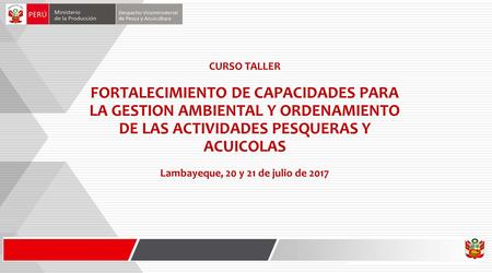 CURSO TALLER FORTALECIMIENTO DE CAPACIDADES PARA LA GESTION AMBIENTAL Y ORDENAMIENTO DE LAS ACTIVIDADES PESQUERAS Y ACUICOLAS Lambayeque, 20 y 21 de julio.