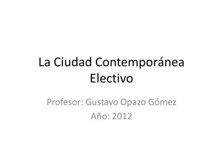 La Ciudad Contemporánea Electivo Profesor: Gustavo Opazo Gómez Año: 2012.