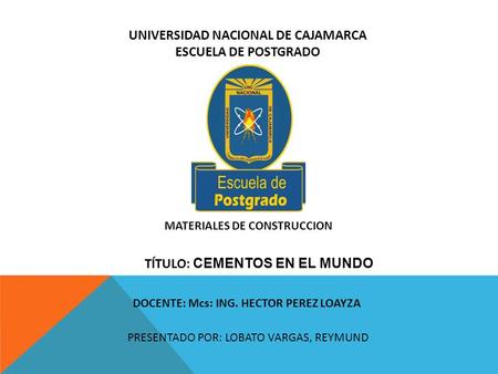 UNIVERSIDAD NACIONAL DE CAJAMARCA ESCUELA DE POSTGRADO MATERIALES DE CONSTRUCCION DOCENTE: Mcs: ING. HECTOR PEREZ LOAYZA PRESENTADO POR: LOBATO VARGAS,