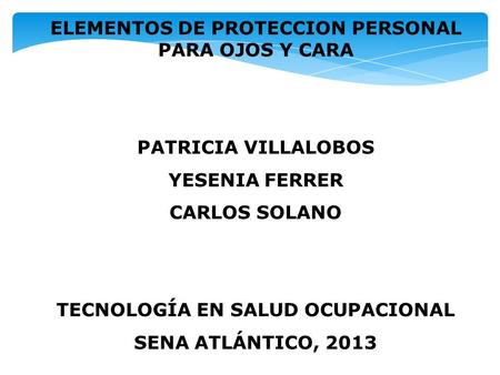 ELEMENTOS DE PROTECCION PERSONAL PARA OJOS Y CARA PATRICIA VILLALOBOS YESENIA FERRER CARLOS SOLANO TECNOLOGÍA EN SALUD OCUPACIONAL SENA ATLÁNTICO, 2013.