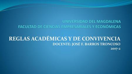 UNIVERSIDAD DEL MAGDALENA FACULTAD DE CIENCIAS EMPRESARIALES Y ECONÓMICAS REGLAS ACADÉMICAS Y DE CONVIVENCIA DOCENTE: JOSÉ F. BARROS TRONCOSO 2017-2.