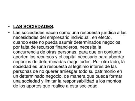 LAS SOCIEDADES. Las sociedades nacen como una respuesta jurídica a las necesidades del empresario individual, en efecto, cuando este no pueda asumir determinados.