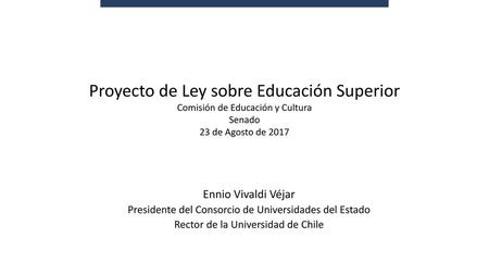 Proyecto de Ley sobre Educación Superior Comisión de Educación y Cultura Senado 23 de Agosto de 2017 Ennio Vivaldi Véjar Presidente del Consorcio de Universidades.