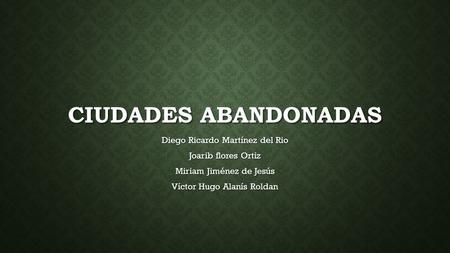 CIUDADES ABANDONADAS Diego Ricardo Martínez del Rio Joarib flores Ortiz Miriam Jiménez de Jesús Víctor Hugo Alanís Roldan.