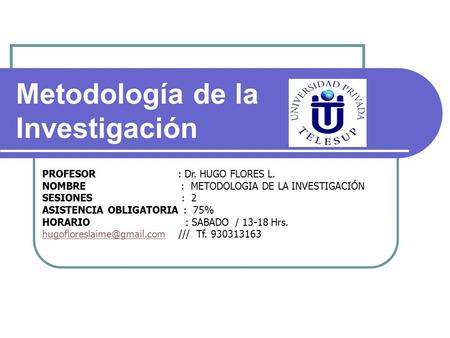 PROFESOR : Dr. HUGO FLORES L. NOMBRE : METODOLOGIA DE LA INVESTIGACIÓN SESIONES : 2 ASISTENCIA OBLIGATORIA : 75% HORARIO : SABADO / Hrs.