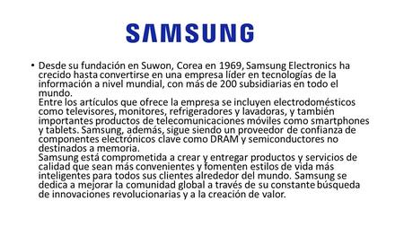 Desde su fundación en Suwon, Corea en 1969, Samsung Electronics ha crecido hasta convertirse en una empresa líder en tecnologías de la información a nivel.