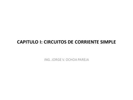 CAPITULO I: CIRCUITOS DE CORRIENTE SIMPLE ING. JORGE V. OCHOA PAREJA.