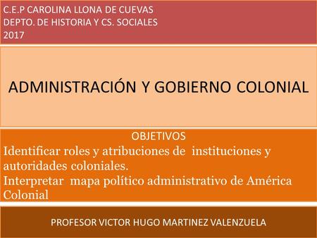 C.E.P CAROLINA LLONA DE CUEVAS DEPTO. DE HISTORIA Y CS. SOCIALES 2017 PROFESOR VICTOR HUGO MARTINEZ VALENZUELA ADMINISTRACIÓN Y GOBIERNO COLONIAL OBJETIVOS.
