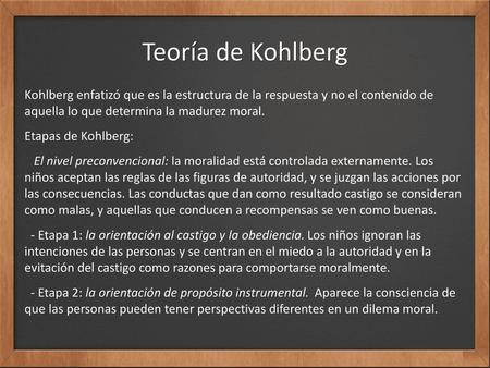 Teoría de Kohlberg Kohlberg enfatizó que es la estructura de la respuesta y no el contenido de aquella lo que determina la madurez moral. Etapas de Kohlberg: