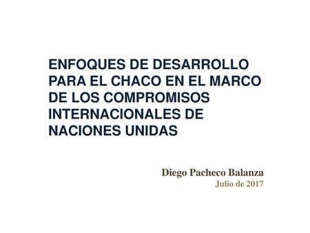 ENFOQUES DE DESARROLLO PARA EL CHACO EN EL MARCO DE LOS COMPROMISOS INTERNACIONALES DE NACIONES UNIDAS Diego Pacheco Balanza Julio de 2017.
