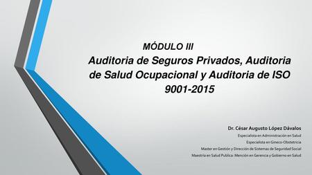 MÓDULO III	 	 Auditoria de Seguros Privados, Auditoria de Salud Ocupacional y Auditoria de ISO 9001-2015 Dr. César Augusto López Dávalos Especialista en.