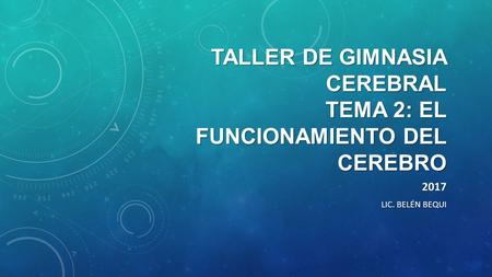 TALLER DE GIMNASIA CEREBRAL TEMA 2: EL FUNCIONAMIENTO DEL CEREBRO 2017 LIC. BELÉN BEQUI.