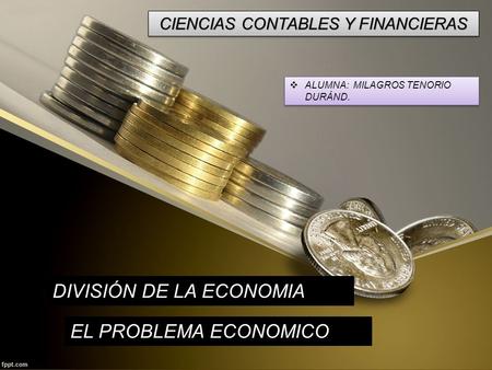CIENCIAS CONTABLES Y FINANCIERAS  ALUMNA: MILAGROS TENORIO DURÁND. DIVISIÓN DE LA ECONOMIA EL PROBLEMA ECONOMICO.