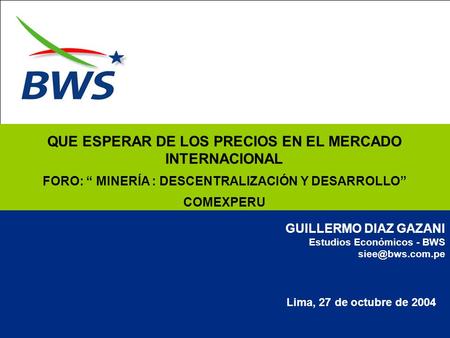 Lima, 27 de octubre de 2004 GUILLERMO DIAZ GAZANI Estudios Económicos - BWS QUE ESPERAR DE LOS PRECIOS EN EL MERCADO INTERNACIONAL FORO: