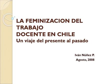 LA FEMINIZACION DEL TRABAJO DOCENTE EN CHILE Un viaje del presente al pasado Iván Núñez P. Agosto, 2008.